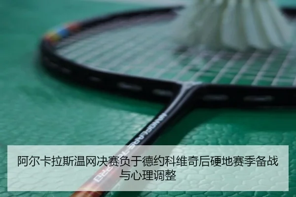 阿尔卡拉斯温网决赛负于德约科维奇后硬地赛季备战与心理调整